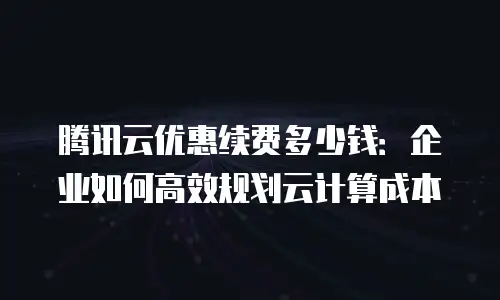 腾讯云优惠续费多少钱：企业如何高效规划云计算成本
