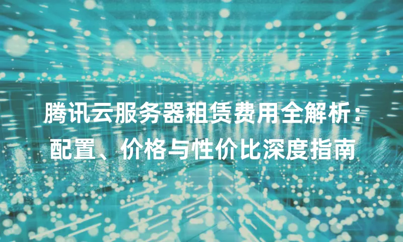 腾讯云服务器租赁费用全解析：配置、价格与性价比深度指南