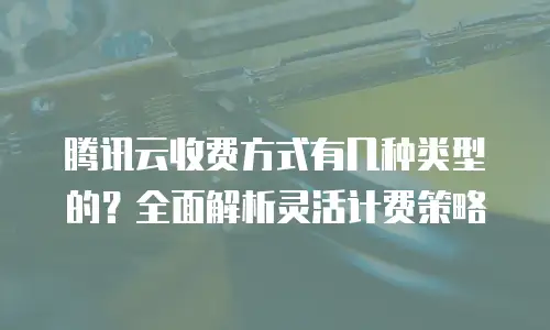 腾讯云收费方式有几种类型的？全面解析灵活计费策略