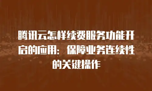 腾讯云怎样续费服务功能开启的应用：保障业务连续性的关键操作
