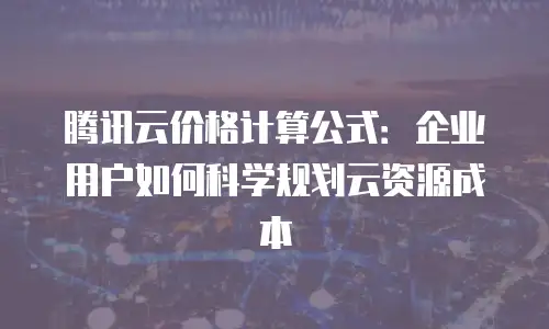 腾讯云价格计算公式：企业用户如何科学规划云资源成本