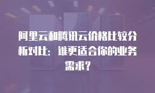 阿里云和腾讯云价格比较分析对比：谁更适合你的业务需求？