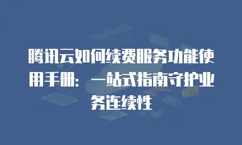 腾讯云如何续费服务功能使用手册：一站式指南守护业务连续性