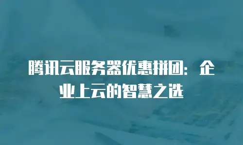 腾讯云服务器优惠拼团：企业上云的智慧之选