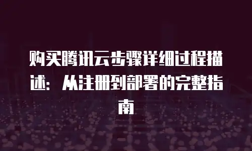 购买腾讯云步骤详细过程描述：从注册到部署的完整指南