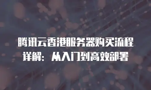 腾讯云香港服务器购买流程详解：从入门到高效部署