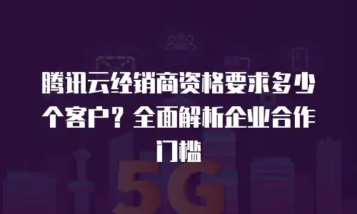 腾讯云经销商资格要求多少个客户？全面解析企业合作门槛