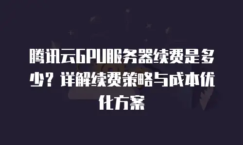 腾讯云GPU服务器续费是多少？详解续费策略与成本优化方案