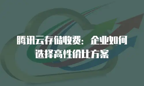腾讯云存储收费：企业如何选择高性价比方案