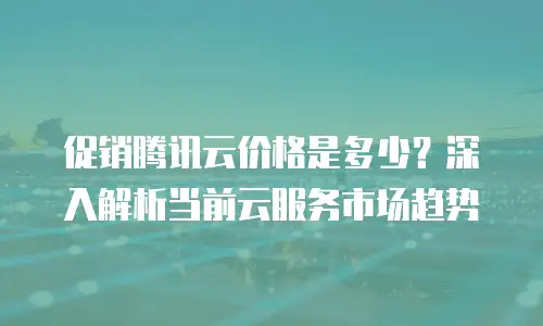 促销腾讯云价格是多少？深入解析当前云服务市场趋势