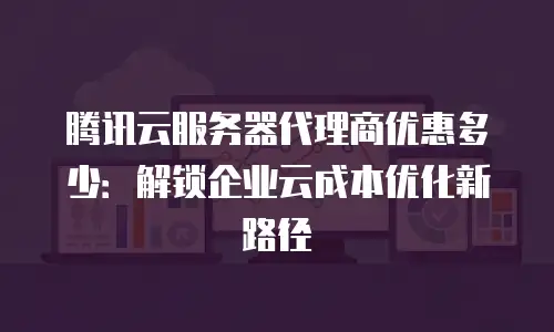 腾讯云服务器代理商优惠多少：解锁企业云成本优化新路径