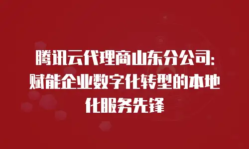 腾讯云代理商山东分公司：赋能企业数字化转型的本地化服务先锋