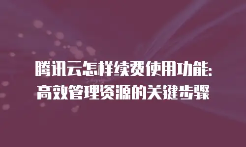 腾讯云怎样续费使用功能：高效管理资源的关键步骤