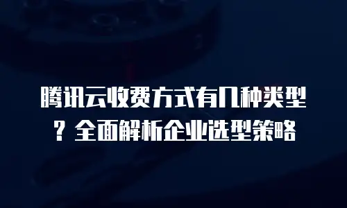 腾讯云收费方式有几种类型？全面解析企业选型策略
