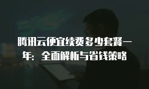 腾讯云便宜续费多少套餐一年：全面解析与省钱策略