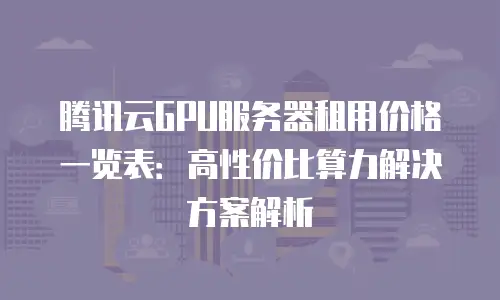 腾讯云GPU服务器租用价格一览表：高性价比算力解决方案解析