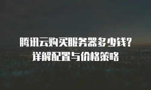 腾讯云购买服务器多少钱？详解配置与价格策略