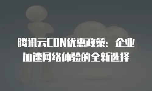 腾讯云CDN优惠政策：企业加速网络体验的全新选择