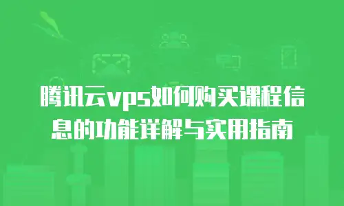 腾讯云vps如何购买课程信息的功能详解与实用指南