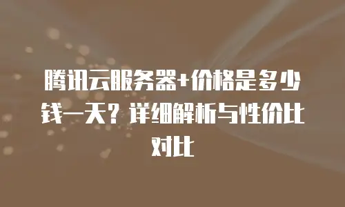 腾讯云服务器+价格是多少钱一天？详细解析与性价比对比