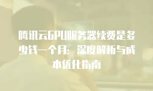 腾讯云GPU服务器续费是多少钱一个月：深度解析与成本优化指南
