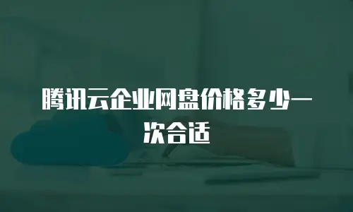 腾讯云企业网盘价格多少一次合适