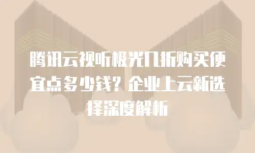腾讯云视听极光几折购买便宜点多少钱？企业上云新选择深度解析