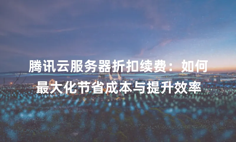腾讯云服务器折扣续费：如何最大化节省成本与提升效率