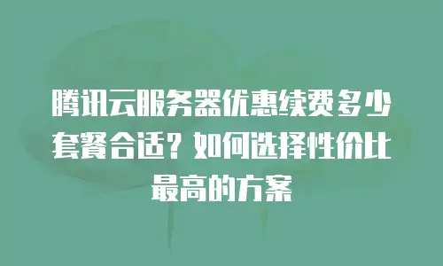 腾讯云服务器优惠续费多少套餐合适？如何选择性价比最高的方案