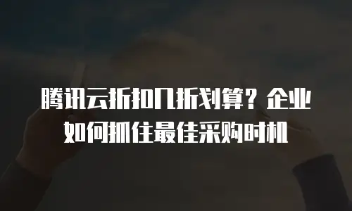 腾讯云折扣几折划算？企业如何抓住最佳采购时机