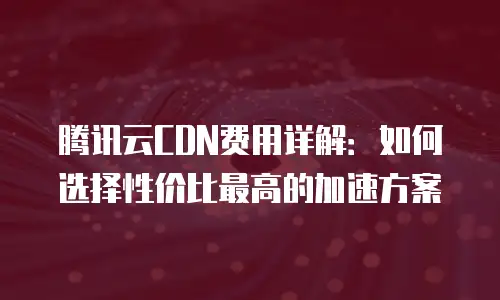 腾讯云CDN费用详解：如何选择性价比最高的加速方案