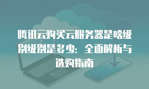 腾讯云购买云服务器是啥级别级别是多少：全面解析与选购指南