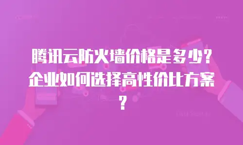 腾讯云防火墙价格是多少？企业如何选择高性价比方案？