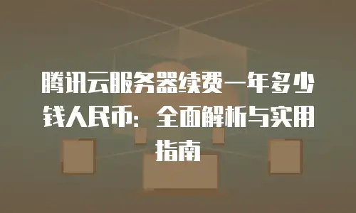 腾讯云服务器续费一年多少钱人民币：全面解析与实用指南