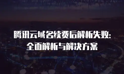 腾讯云域名续费后解析失败：全面解析与解决方案