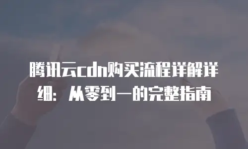 腾讯云cdn购买流程详解详细：从零到一的完整指南
