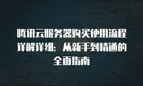 腾讯云服务器购买使用流程详解详细：从新手到精通的全面指南