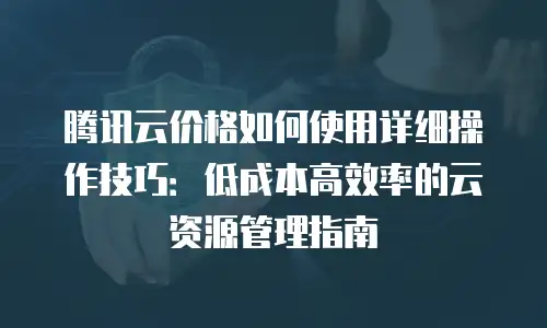 腾讯云价格如何使用详细操作技巧：低成本高效率的云资源管理指南
