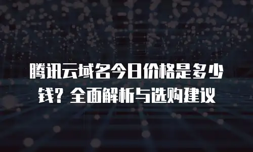 腾讯云域名今日价格是多少钱？全面解析与选购建议