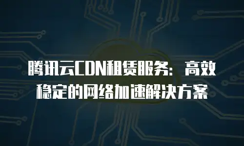 腾讯云CDN租赁服务：高效稳定的网络加速解决方案