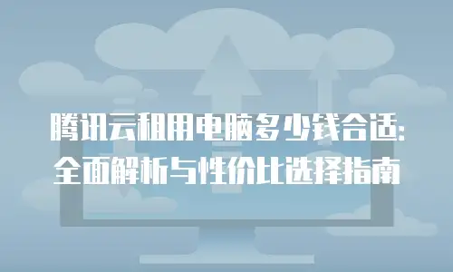 腾讯云租用电脑多少钱合适：全面解析与性价比选择指南
