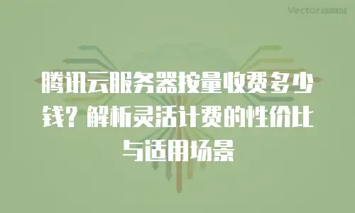 腾讯云服务器按量收费多少钱？解析灵活计费的性价比与适用场景