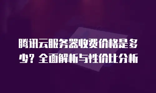 腾讯云服务器收费价格是多少？全面解析与性价比分析