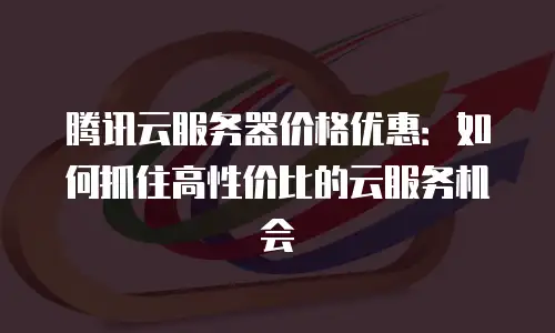 腾讯云服务器价格优惠：如何抓住高性价比的云服务机会