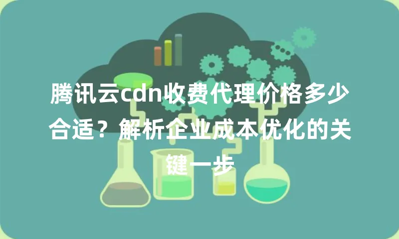 腾讯云cdn收费代理价格多少合适？解析企业成本优化的关键一步