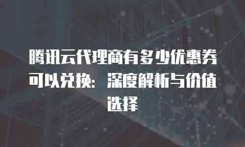 腾讯云代理商有多少优惠券可以兑换：深度解析与价值选择