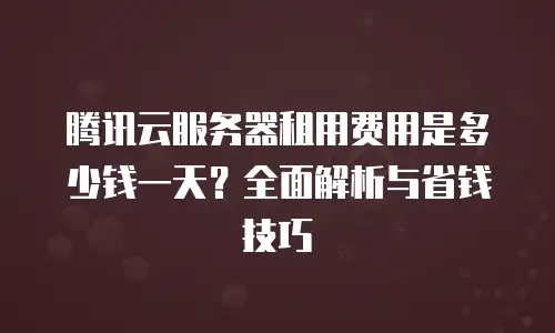 腾讯云服务器租用费用是多少钱一天？全面解析与省钱技巧