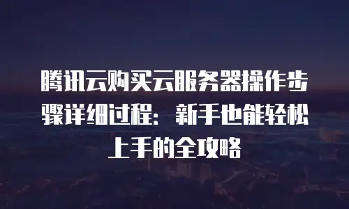 腾讯云购买云服务器操作步骤详细过程：新手也能轻松上手的全攻略