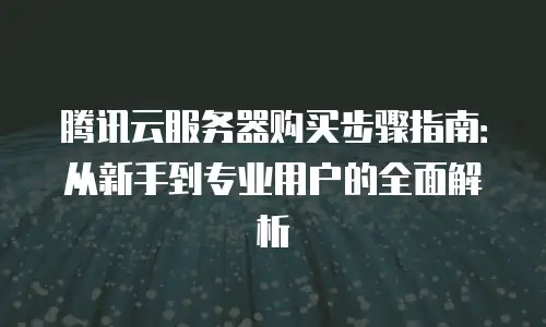 腾讯云服务器购买步骤指南：从新手到专业用户的全面解析