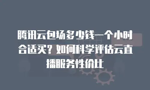 腾讯云包场多少钱一个小时合适买？如何科学评估云直播服务性价比